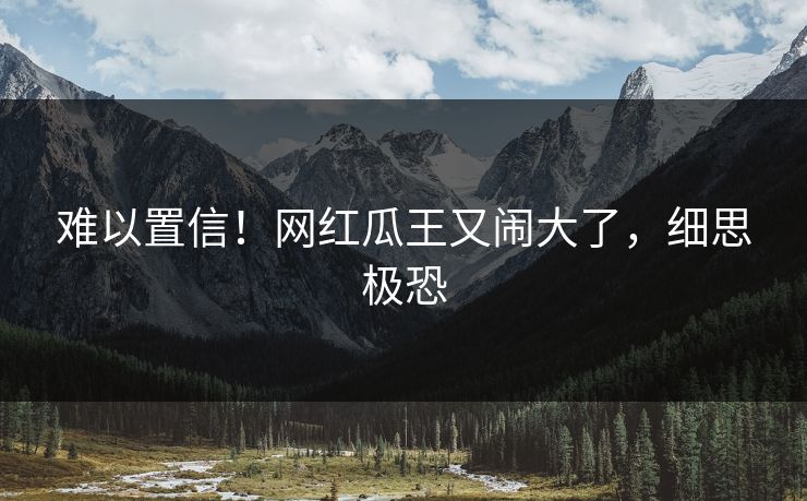 难以置信！网红瓜王又闹大了，细思极恐