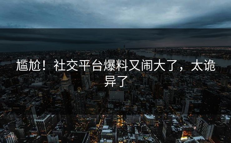 尴尬！社交平台爆料又闹大了，太诡异了