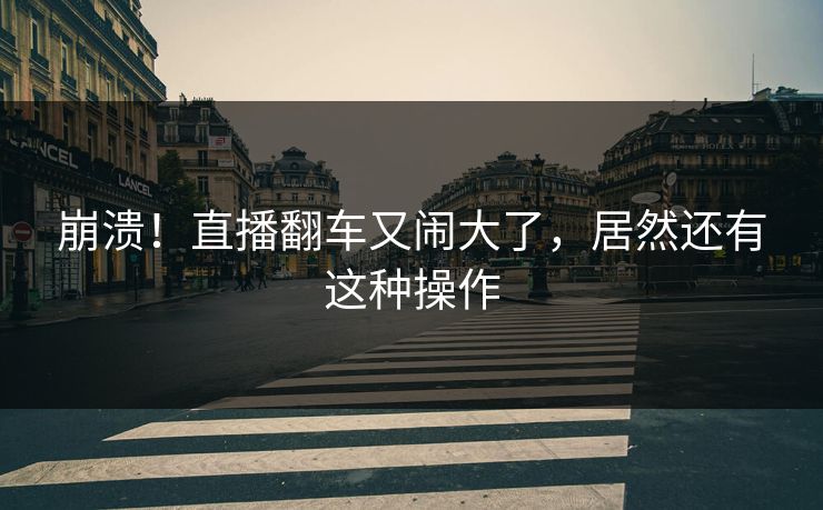 崩溃！直播翻车又闹大了，居然还有这种操作