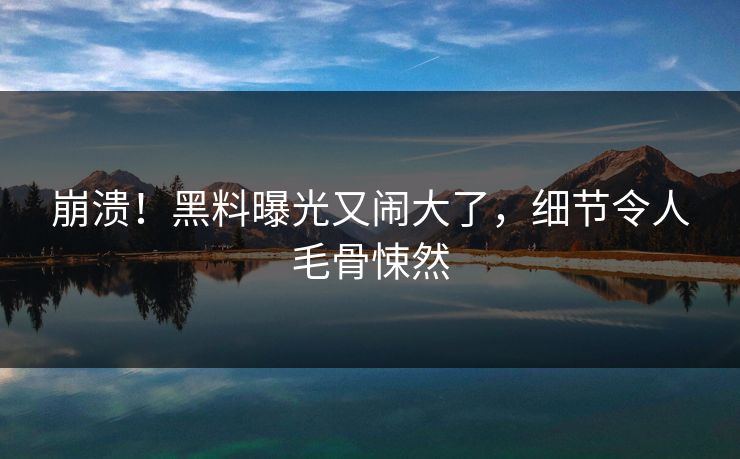 崩溃！黑料曝光又闹大了，细节令人毛骨悚然