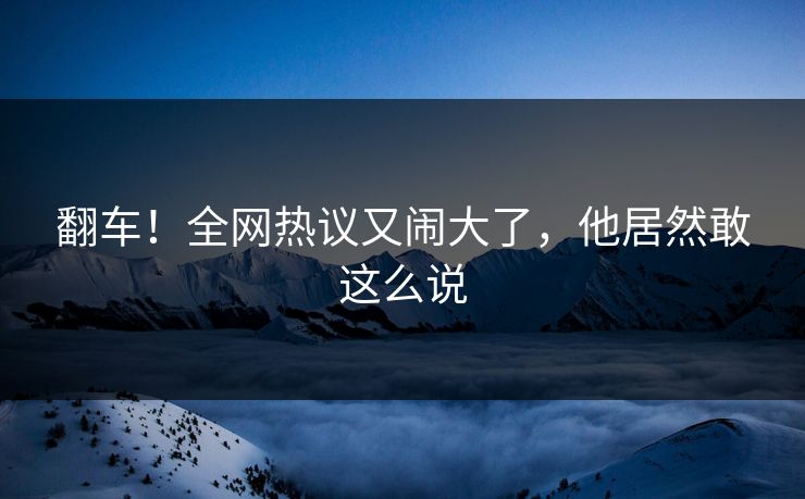 翻车！全网热议又闹大了，他居然敢这么说
