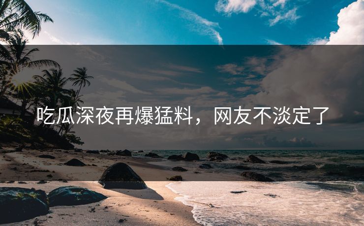 吃瓜深夜再爆猛料，网友不淡定了