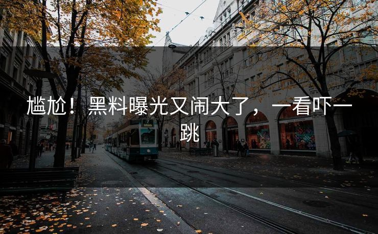 尴尬！黑料曝光又闹大了，一看吓一跳