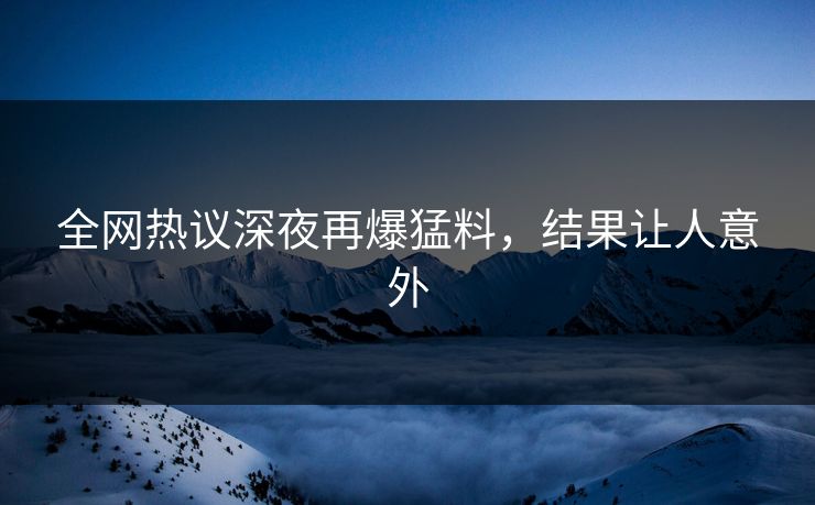全网热议深夜再爆猛料，结果让人意外