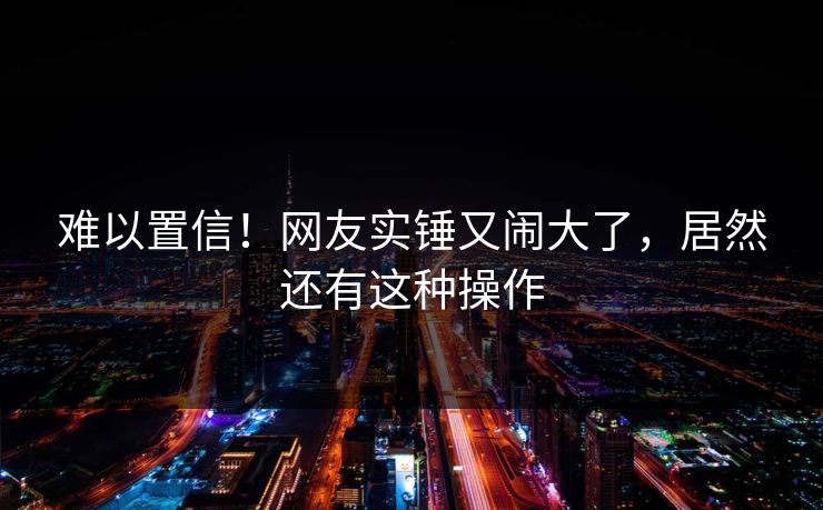 难以置信！网友实锤又闹大了，居然还有这种操作