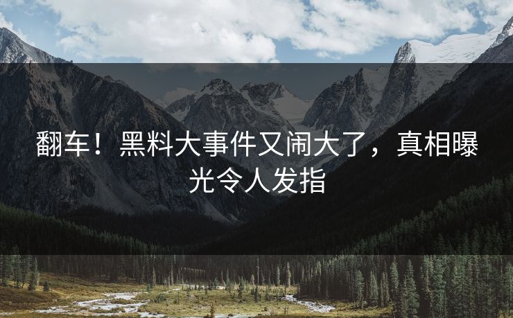 翻车！黑料大事件又闹大了，真相曝光令人发指