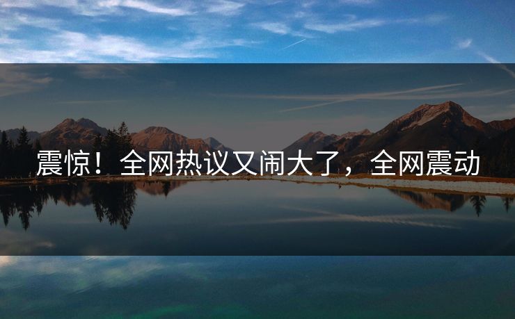 震惊！全网热议又闹大了，全网震动