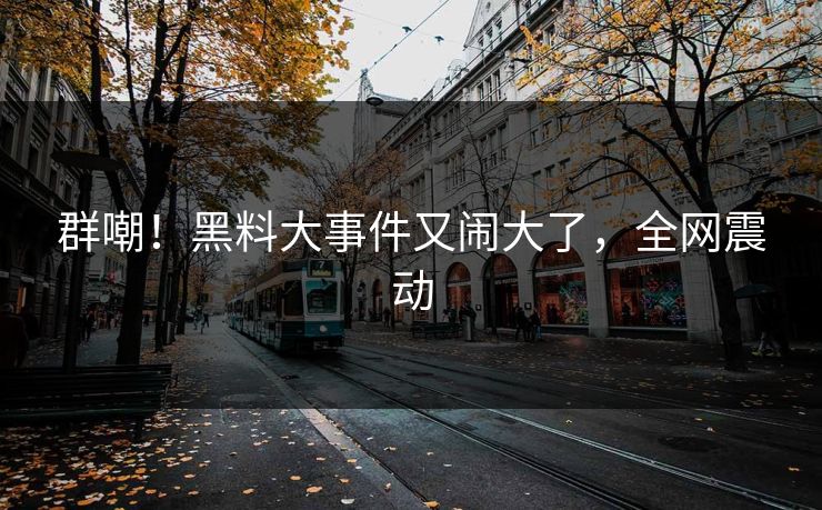 群嘲！黑料大事件又闹大了，全网震动