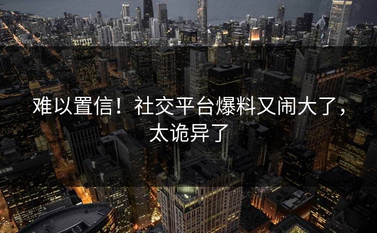 难以置信！社交平台爆料又闹大了，太诡异了