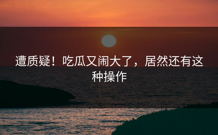 遭质疑！吃瓜又闹大了，居然还有这种操作