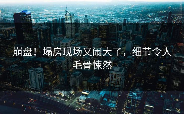 崩盘！塌房现场又闹大了，细节令人毛骨悚然