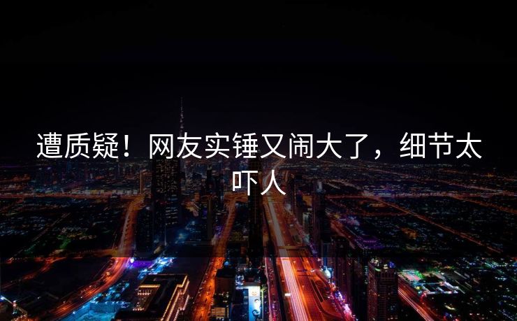 遭质疑！网友实锤又闹大了，细节太吓人