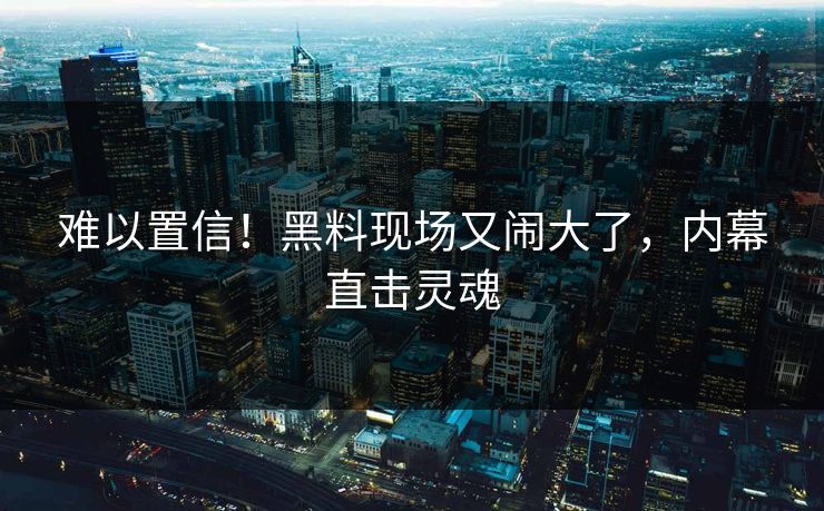难以置信！黑料现场又闹大了，内幕直击灵魂