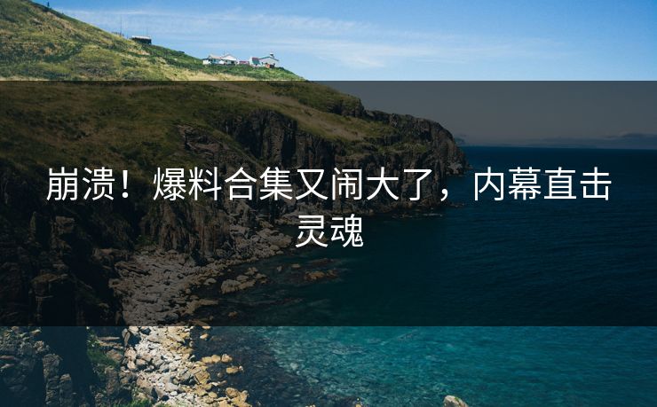 崩溃！爆料合集又闹大了，内幕直击灵魂