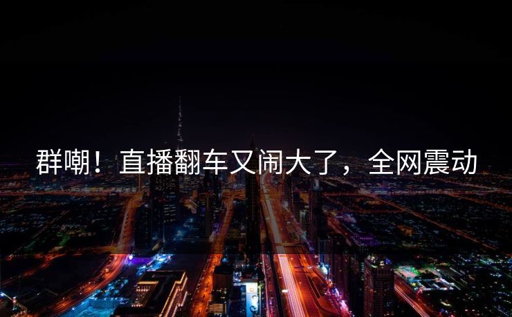 群嘲！直播翻车又闹大了，全网震动