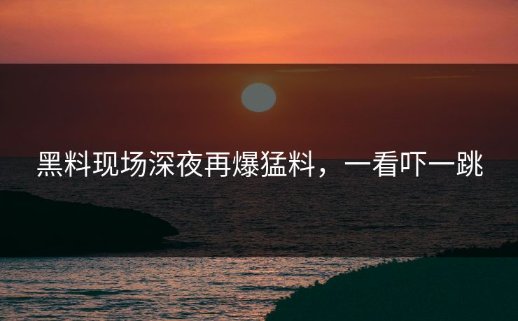黑料现场深夜再爆猛料，一看吓一跳