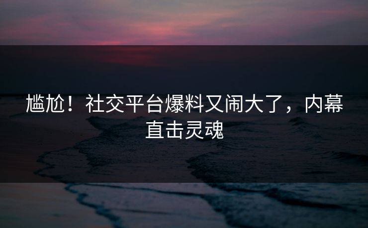 尴尬！社交平台爆料又闹大了，内幕直击灵魂