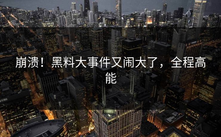 崩溃！黑料大事件又闹大了，全程高能