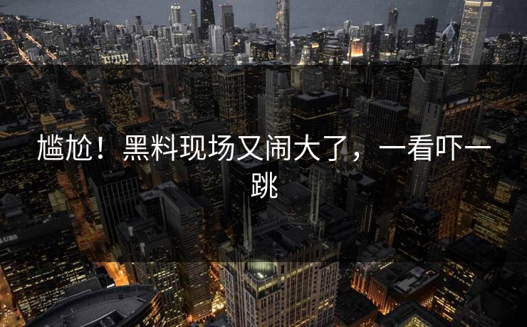 尴尬！黑料现场又闹大了，一看吓一跳