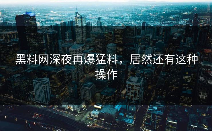黑料网深夜再爆猛料，居然还有这种操作