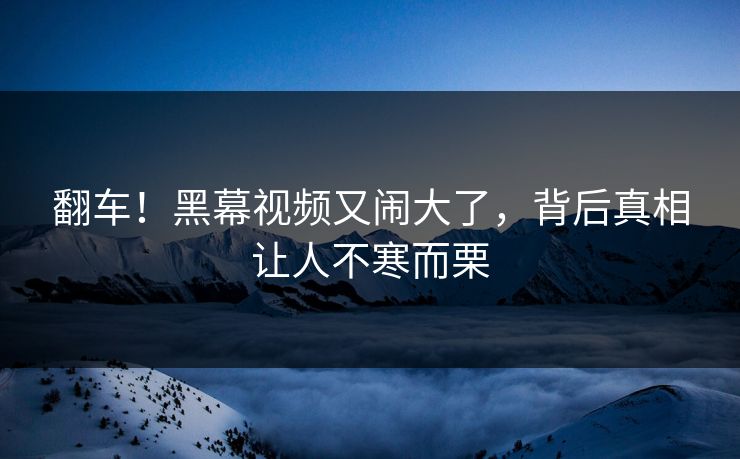 翻车！黑幕视频又闹大了，背后真相让人不寒而栗