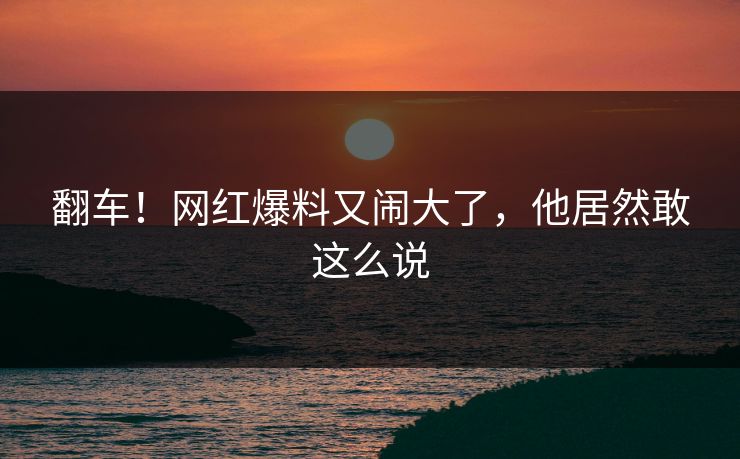 翻车！网红爆料又闹大了，他居然敢这么说