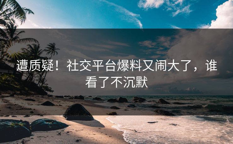 遭质疑！社交平台爆料又闹大了，谁看了不沉默