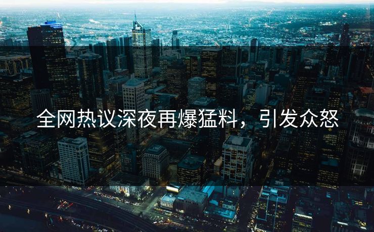 全网热议深夜再爆猛料，引发众怒