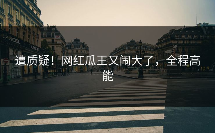 遭质疑！网红瓜王又闹大了，全程高能