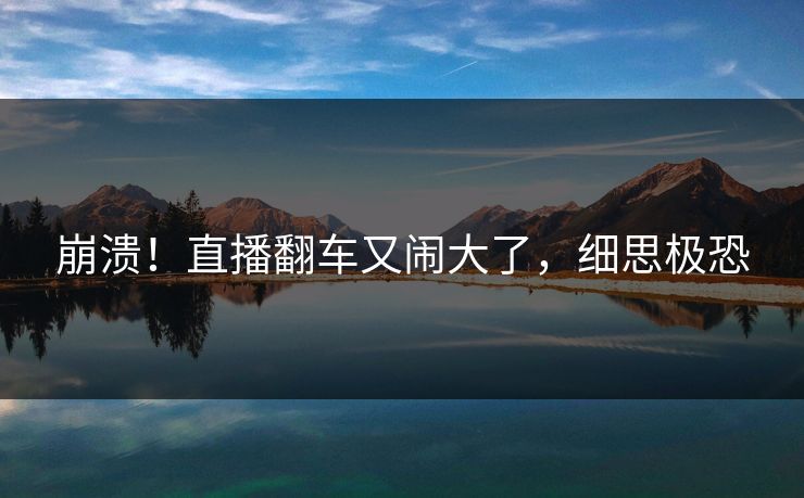崩溃！直播翻车又闹大了，细思极恐