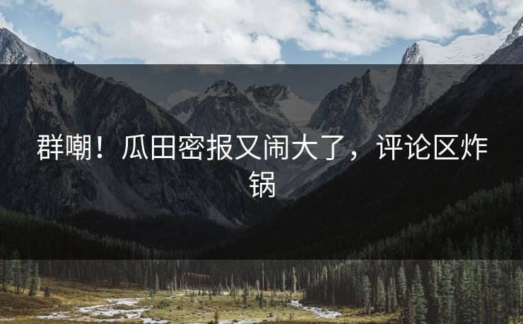 群嘲！瓜田密报又闹大了，评论区炸锅
