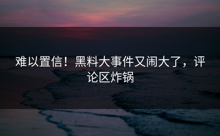 难以置信！黑料大事件又闹大了，评论区炸锅