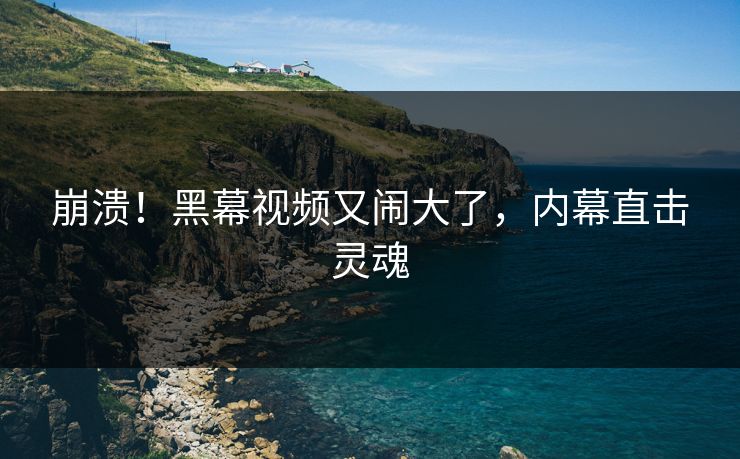 崩溃！黑幕视频又闹大了，内幕直击灵魂
