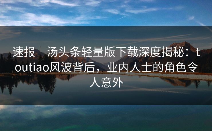 速报｜汤头条轻量版下载深度揭秘：toutiao风波背后，业内人士的角色令人意外