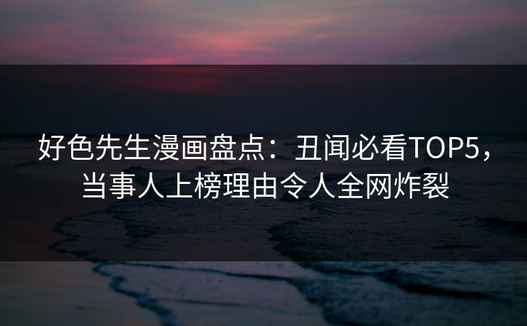 好色先生漫画盘点：丑闻必看TOP5，当事人上榜理由令人全网炸裂