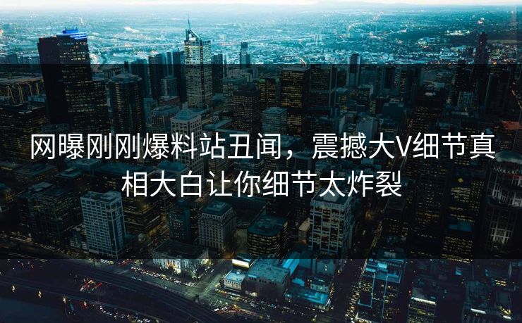 网曝刚刚爆料站丑闻，震撼大V细节真相大白让你细节太炸裂