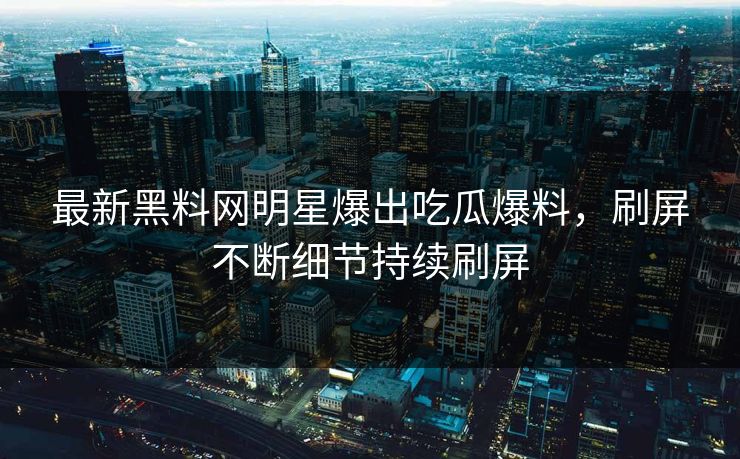 最新黑料网明星爆出吃瓜爆料，刷屏不断细节持续刷屏