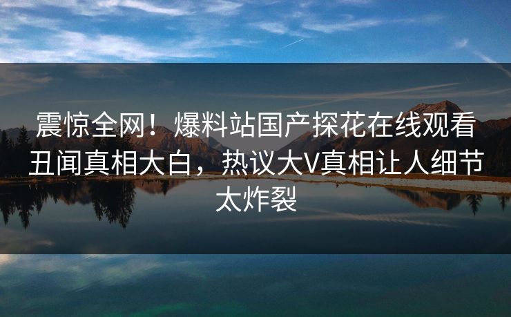 震惊全网！爆料站国产探花在线观看丑闻真相大白，热议大V真相让人细节太炸裂