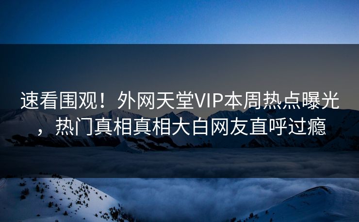速看围观！外网天堂VIP本周热点曝光，热门真相真相大白网友直呼过瘾