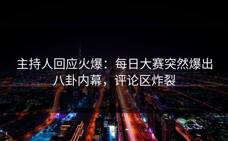 主持人回应火爆：每日大赛突然爆出八卦内幕，评论区炸裂