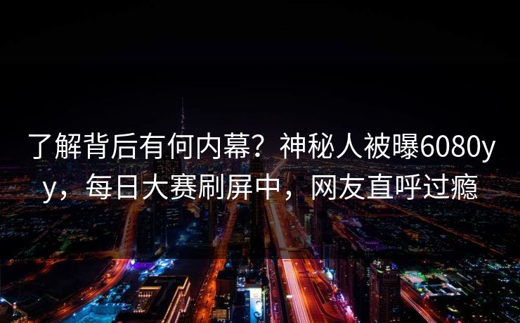 了解背后有何内幕？神秘人被曝6080yy，每日大赛刷屏中，网友直呼过瘾