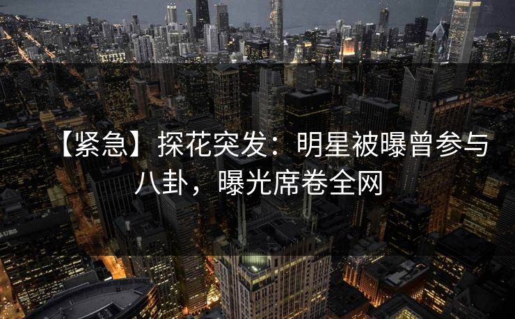 【紧急】探花突发：明星被曝曾参与八卦，曝光席卷全网