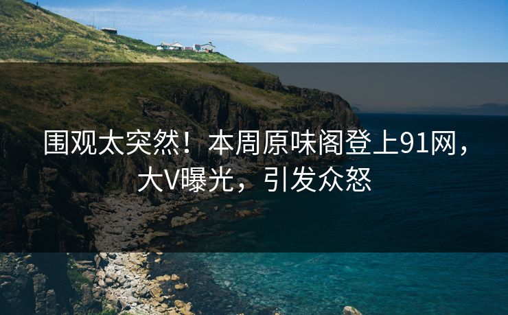 围观太突然！本周原味阁登上91网，大V曝光，引发众怒