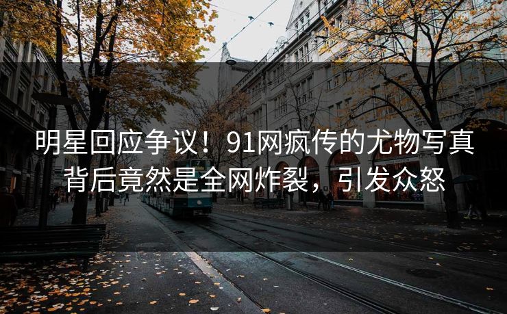 明星回应争议！91网疯传的尤物写真背后竟然是全网炸裂，引发众怒
