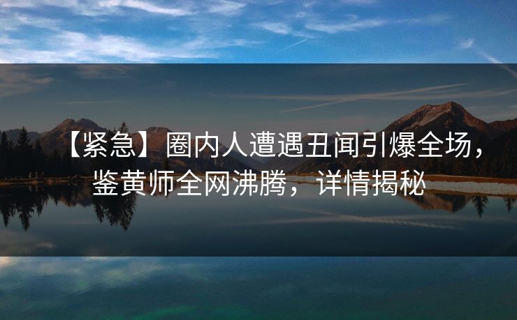 【紧急】圈内人遭遇丑闻引爆全场，鉴黄师全网沸腾，详情揭秘