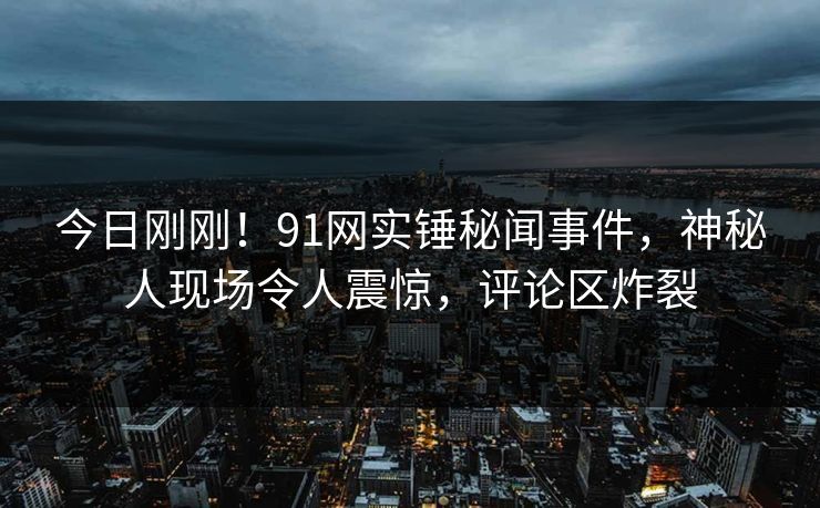 今日刚刚！91网实锤秘闻事件，神秘人现场令人震惊，评论区炸裂