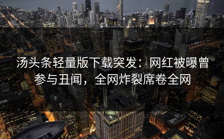 汤头条轻量版下载突发：网红被曝曾参与丑闻，全网炸裂席卷全网