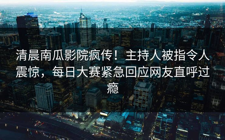清晨南瓜影院疯传！主持人被指令人震惊，每日大赛紧急回应网友直呼过瘾