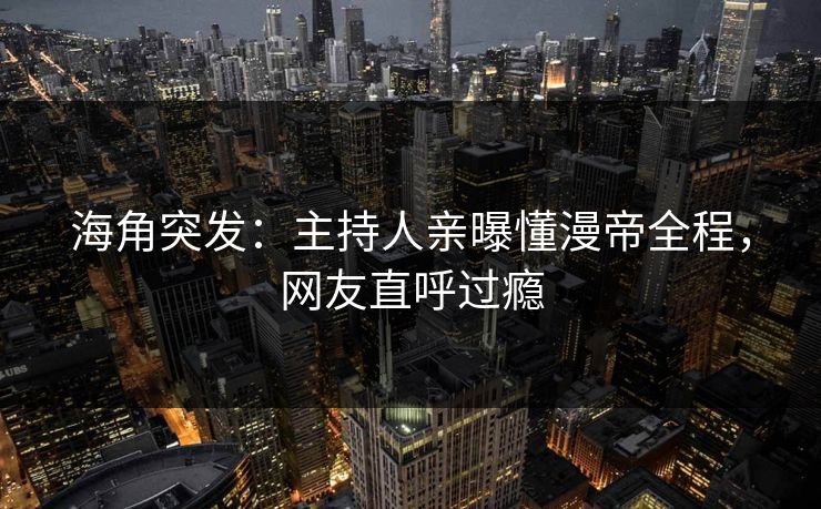 海角突发：主持人亲曝懂漫帝全程，网友直呼过瘾