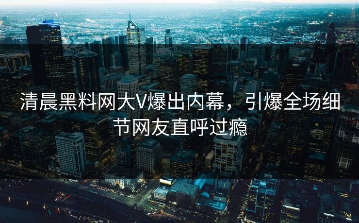 清晨黑料网大V爆出内幕，引爆全场细节网友直呼过瘾